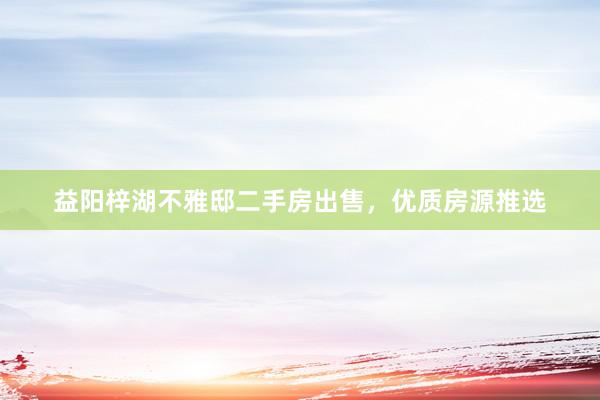益阳梓湖不雅邸二手房出售，优质房源推选