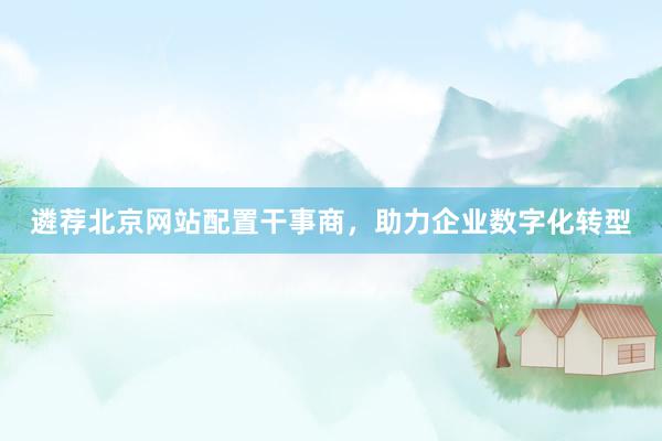 遴荐北京网站配置干事商，助力企业数字化转型