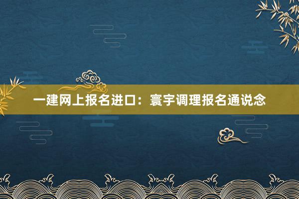 一建网上报名进口：寰宇调理报名通说念