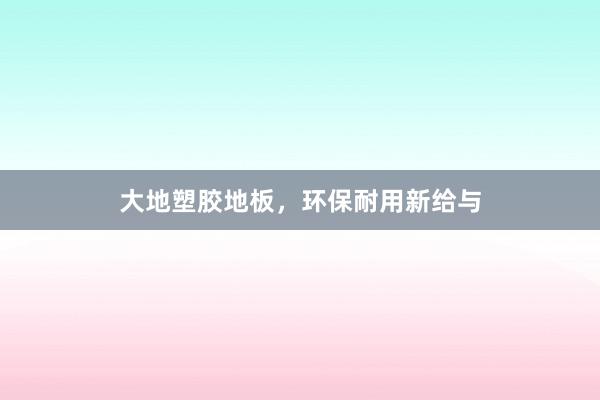 大地塑胶地板，环保耐用新给与