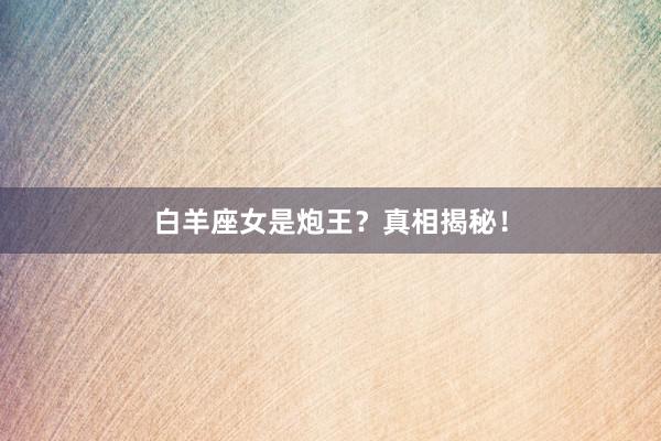 白羊座女是炮王？真相揭秘！