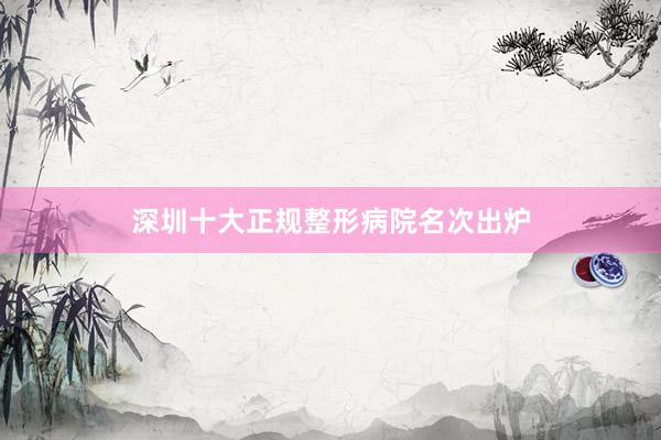 深圳十大正规整形病院名次出炉