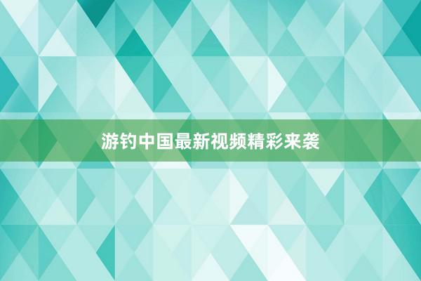 游钓中国最新视频精彩来袭